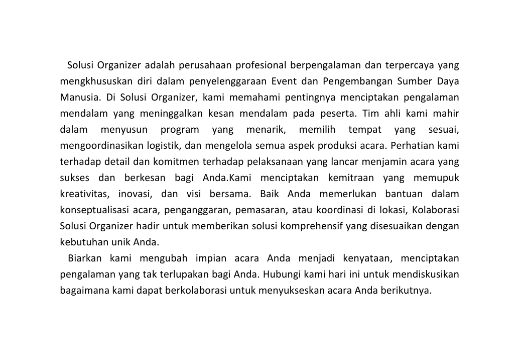 Solusi Organizer adalah perusahaan profesional berpengalaman dan terpercaya yang mengkhususkan diri dalam penyelenggaraan Event dan Pengembangan Sumber Daya Manusia Di Solusi Organizer kami memahami pentingnya menciptakan pengalaman mendalam yang meninggalkan kesan mendalam pada peserta Tim ahli kami mahir dalam menyusun program yang menarik memilih tempat yang sesuai mengoordinasikan logistik dan mengelola semua aspek produksi acara Perhatian kami terhadap detail dan komitmen terhadap pelaksanaan yang lancar menjamin acara yang sukses dan berkesan bagi Anda Kami menciptakan kemitraan yang memupuk kreativitas inovasi dan visi bersama Baik Anda memerlukan bantuan dalam konseptualisasi acara penganggaran pemasaran atau koordinasi di lokasi Kolaborasi Solusi Organizer hadir untuk memberikan solusi komprehensif yang disesuaikan dengan kebutuhan unik Anda Biarkan kami mengubah impian acara Anda menjadi kenyataan menciptakan pengalaman yang tak terlupakan bagi Anda Hubungi kami hari ini untuk mendiskusikan bagaimana kami dapat berkolaborasi untuk menyukseskan acara Anda berikutnya